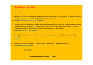 • Resposta aos quesitos:
Da Autora:
1- Queira o Sr. Perito Informar quais as seqüelas portadas pela Autora, em conseqüência do acidente descrito
na inicial, bem como a taxa de redução de capacidade laborativa.
R: Vide Exame físico, vide item “A” da Conclusão;
2- Queira o Sr. Perito Informar qual a verba necessária ao reembolso do Autor com as despesas de tratamento
médico hospitalar farmacêutica e suplementares, bem como as que se fizerem necessárias, tais como
cirurgias, aquisição de aparelhos ortopédicos , sua manutenção e substituição;
R: Vide itens “B” e “C” da Conclusão;
3- Queira o Sr. Perito Informar se das lesões descritas resultou para o Autor, aleijão ou deformidade (dano
estético);
R: Não;
4- Queira o Sr. Perito informar tudo o mais que julgar indispensável à realização de justiça;
R :Vide inteiro teor do Laudo;
É o relatório.
____________________________________
Dr. Outubrino Correto da Silva - CRM 2011
 