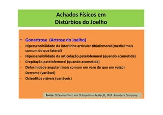 Achados Físicos em
Distúrbios do Joelho
• Gonartrose (Artrose do Joelho)
- Hipersensibilidade da interlinha articular tibiofemoral (medial mais
comum do que lateral)
- Hipersensibilidade da articulação patelofemoral (quando acometida)
- Crepitação patelofemoral (quando acometida)
- Deformidade angular (mais comum em varo do que em valgo)
- Derrame (variável)
- Osteófitos vísíveis (variáveis)
Fonte: O Exame Físico em Ortopedia – Reider,B.; W.B. Saunders Company
 