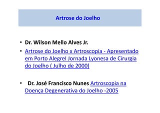 Artrose do Joelho
• Dr. Wilson Mello Alves Jr.
• Artrose do Joelho x Artroscopia - Apresentado
em Porto AlegreI Jornada Lyonesa de Cirurgia
do Joelho ( Julho de 2000)
• Dr. José Francisco Nunes Artroscopia na
Doença Degenerativa do Joelho -2005
 