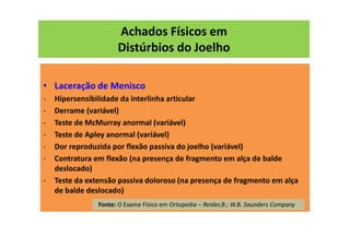 Achados Físicos em
Distúrbios do Joelho
• Laceração de Menisco
- Hipersensibilidade da interlinha articular
- Derrame (variável)
- Teste de McMurray anormal (variável)
- Teste de Apley anormal (variável)
- Dor reproduzida por flexão passiva do joelho (variável)
- Contratura em flexão (na presença de fragmento em alça de balde
deslocado)
- Teste da extensão passiva doloroso (na presença de fragmento em alça
de balde deslocado)
Fonte: O Exame Físico em Ortopedia – Reider,B.; W.B. Saunders Company
 