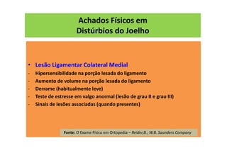 Achados Físicos em
Distúrbios do Joelho
• Lesão Ligamentar Colateral Medial
- Hipersensibilidade na porção lesada do ligamento
- Aumento de volume na porção lesada do ligamento
- Derrame (habitualmente leve)
- Teste de estresse em valgo anormal (lesão de grau II e grau III)
- Sinais de lesões associadas (quando presentes)
Fonte: O Exame Físico em Ortopedia – Reider,B.; W.B. Saunders Company
 