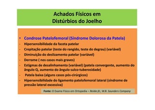 Achados Físicos em
Distúrbios do Joelho
• Condrose Patelofemoral (Síndrome Dolorosa da Patela)
- Hipersensibilidade da faceta patelar
- Crepitação patelar (teste do rangido, teste do degrau) (variável)
- Diminuíção do deslizamento patelar (variável)
- Derrame ( nos casos mais graves)
- Estigmas de desalinhamento (variável) (patela convergente, aumento do
ângulo Q, aumento do ângulo sulco-tuberosidade)
- Patela baixa (alguns casos pós-cirúrgicos)
- Hipersensibilidade do ligamento patelofemoral lateral (síndrome de
pressão lateral excessiva)
Fonte: O Exame Físico em Ortopedia – Reider,B.; W.B. Saunders Company
 