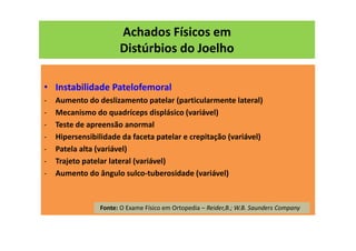 Achados Físicos em
Distúrbios do Joelho
• Instabilidade Patelofemoral
- Aumento do deslizamento patelar (particularmente lateral)
- Mecanismo do quadríceps displásico (variável)
- Teste de apreensão anormal
- Hipersensibilidade da faceta patelar e crepitação (variável)
- Patela alta (variável)
- Trajeto patelar lateral (variável)
- Aumento do ângulo sulco-tuberosidade (variável)
Fonte: O Exame Físico em Ortopedia – Reider,B.; W.B. Saunders Company
 