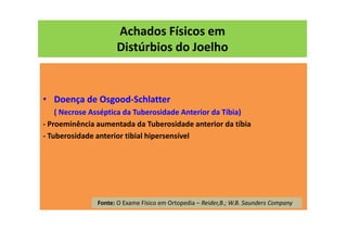 Achados Físicos em
Distúrbios do Joelho
• Doença de Osgood-Schlatter
( Necrose Asséptica da Tuberosidade Anterior da Tíbia)
- Proeminência aumentada da Tuberosidade anterior da tíbia
- Tuberosidade anterior tibial hipersensível
Fonte: O Exame Físico em Ortopedia – Reider,B.; W.B. Saunders Company
 