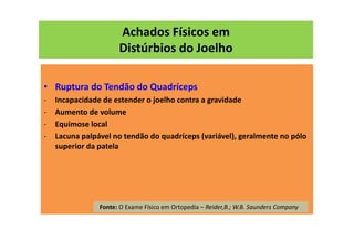 Achados Físicos em
Distúrbios do Joelho
• Ruptura do Tendão do Quadríceps
- Incapacidade de estender o joelho contra a gravidade
- Aumento de volume
- Equimose local
- Lacuna palpável no tendão do quadríceps (variável), geralmente no pólo
superior da patela
Fonte: O Exame Físico em Ortopedia – Reider,B.; W.B. Saunders Company
 