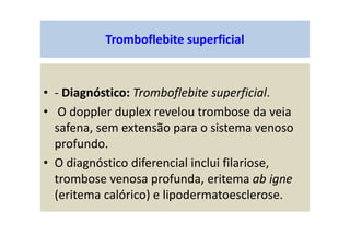Tromboflebite superficial
• - Diagnóstico: Tromboflebite superficial.
• O doppler duplex revelou trombose da veia
safena, sem extensão para o sistema venoso
profundo.
• O diagnóstico diferencial inclui filariose,
trombose venosa profunda, eritema ab igne
(eritema calórico) e lipodermatoesclerose.
 