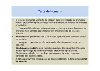 Teste de Homans
• O teste de Homansé um teste de triagem para investigação de trombose
venosa profunda da panturrilha; não se trata especificamente de um teste
ortopédico.
• Sua sensibilidade tem sido questionada, visto que a trombose venosa
profunda nem sempre pode resultar em anormalidade do teste de
Homans.
• Manobra: em geral efetua-se o teste com o paciente em decúbito dorsal
ou sentado.
• A seguir, o examinador efetua uma dorsiflexão passiva do pé do
paciente.
• Condição detectada: Se essa manobra produzir dor na panturrilha, pode
indicar a presença de trombose venosa profunda da panturrilha.
Obviamente, a lesão do complexo gastrossolear também pode ser
agravada por essa manobra.
• A dor na panturrilha em resposta ao teste de Homans é denominada sinal
de Homans.
 