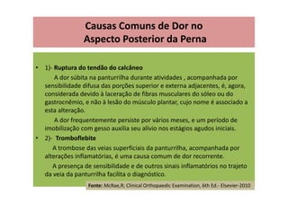 Causas Comuns de Dor no
Aspecto Posterior da Perna
• 1)- Ruptura do tendão do calcâneo
A dor súbita na panturrilha durante atividades , acompanhada por
sensibilidade difusa das porções superior e externa adjacentes, é, agora,
considerada devido à laceração de fibras musculares do sóleo ou do
gastrocnêmio, e não à lesão do músculo plantar, cujo nome é associado a
esta alteração.
A dor frequentemente persiste por vários meses, e um período de
imobilização com gesso auxilia seu alívio nos estágios agudos iniciais.
• 2)- Tromboflebite
A trombose das veias superficiais da panturrilha, acompanhada por
alterações inflamatórias, é uma causa comum de dor recorrente.
A presença de sensibilidade e de outros sinais inflamatórios no trajeto
da veia da panturrilha facilita o diagnóstico.
Fonte: McRae,R; Clinical Orthopaedic Examination, 6th Ed.- Elsevier-2010
 