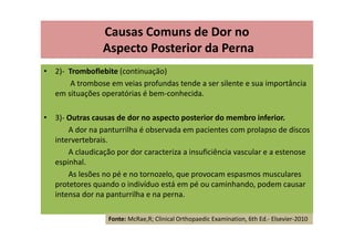 • 2)- Tromboflebite (continuação)
A trombose em veias profundas tende a ser silente e sua importância
em situações operatórias é bem-conhecida.
• 3)- Outras causas de dor no aspecto posterior do membro inferior.
A dor na panturrilha é observada em pacientes com prolapso de discos
intervertebrais.
A claudicação por dor caracteriza a insuficiência vascular e a estenose
espinhal.
As lesões no pé e no tornozelo, que provocam espasmos musculares
protetores quando o indivíduo está em pé ou caminhando, podem causar
intensa dor na panturrilha e na perna.
Causas Comuns de Dor no
Aspecto Posterior da Perna
Fonte: McRae,R; Clinical Orthopaedic Examination, 6th Ed.- Elsevier-2010
 