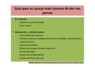 • Em Crianças:
- Osteíte ou outras infecções
- Tumor ósseo
• Adolescentes e Adultos Jovens:
- Fratura tibial por estresse
- Tumores ósseos (principalmente osteoma osteóide, osteoclastoma e
osteossarcoma)
- Abscesso de Brodie
- Síndromes compartimentais anteriores
- Doença de Paget
- Ruptura do tendão plantar
- Estados dolorosos dos pés
Guia para as causas mais comuns de dor nas
pernas
Fonte: McRae,R; Clinical Orthopaedic Examination, 6th Ed.- Elsevier-2010
 