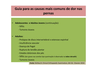 • Adolescentes e Adultos Jovens (continuação):
- Sífilis
- Tumores ósseos
• Adultos:
- Prolapso de disco intervertebral e estenose espinhal
- Insuficiência vascular
- Doença de Paget
- Ruptura do tendão plantar
- Estados dolorosos dos pés
- Sífilis (dor grave nas canelas tipo queimação é observada na tabes dorsalis)
- Tumores ósseos
Guia para as causas mais comuns de dor nas
pernas
Fonte: McRae,R; Clinical Orthopaedic Examination, 6th Ed.- Elsevier-2010
 