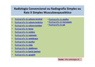 Radiologia Convencional ou Radiografia Simples ou
Raio X Simples Musculoesqauelético
• Radiografia da coluna cervical
• Radiografia da coluna torácica
• Radiografia da coluna lombar
• Radiografia de tórax
• Radiografia do ombro
• Radiografia do cotovelo
• Radiografia do antebraço
• Radiografia do punho
• Radiografia da mão
• Radiografia do abdômen
• Radiografia da bacia (pelve)
• Radiografia do quadril
Fonte: info-radiologie.ch
• Radiografia do joelho
• Radiografia do tornozelo
• Radiografia do pé
 