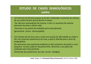 ESTUDO DE CASOS SEMIOLÓGICOS
Joelho
• Um homem de 59 anos queixa-se de dor moderada e aumento de volume
de seu joelho direito que já duram 4 meses.
Ele não tem antecedente de trauma. A dor e o aumento de volume
pioraram durante o último mês.
Descreva o seu plano de avaliação para este paciente.
(gonartrose versus meniscopatia)
• Um homem de 54 anos vem a você com queixa de dificuldade ao andar e
dor nos músculos posteriores da coxa, a qual é referida para a área da
prega glútea.
Ele apresenta uma equimose evidente na face posterior do joelho e uma
pequena na área superior da panturrilha. Descreva o seu plano de
avaliação para este paciente.
(distensão dos posteriores da coxa versus ciatalgia)
Fonte: Magee, D J; Orthopedic Physical Assessment , 4th Ed., Elseiver- 2002
 