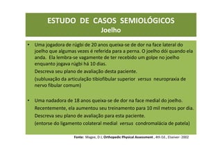 • Uma jogadora de rúgbi de 20 anos queixa-se de dor na face lateral do
joelho que algumas vezes é referida para a perna. O joelho dói quando ela
anda. Ela lembra-se vagamente de ter recebido um golpe no joelho
enquanto jogava rúgbi há 10 dias.
Descreva seu plano de avaliação desta paciente.
(subluxação da articulação tibiofibular superior versus neuropraxia de
nervo fibular comum)
• Uma nadadora de 18 anos queixa-se de dor na face medial do joelho.
Recentemente, ela aumentou seu treinamento para 10 mil metros por dia.
Descreva seu plano de avaliação para esta paciente.
(entorse do ligamento colateral medial versus condromalácia de patela)
Fonte: Magee, D J; Orthopedic Physical Assessment , 4th Ed., Elseiver- 2002
ESTUDO DE CASOS SEMIOLÓGICOS
Joelho
 