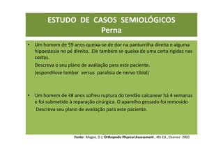 • Um homem de 59 anos queixa-se de dor na panturrilha direita e alguma
hipoestesia no pé direito. Ele também se queixa de uma certa rigidez nas
costas.
Descreva o seu plano de avaliação para este paciente.
(espondilose lombar versus paralisia de nervo tibial)
• Um homem de 38 anos sofreu ruptura do tendão calcanear há 4 semanas
e foi submetido à reparação cirúrgica. O aparelho gessado foi removido
Descreva seu plano de avaliação para este paciente.
Fonte: Magee, D J; Orthopedic Physical Assessment , 4th Ed., Elseiver- 2002
ESTUDO DE CASOS SEMIOLÓGICOS
Perna
 