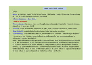 • Autor
• Nome: ALEXANDRE PAGOTTO PACHECO Cidade: PIRACICABA Estado: SP Hospital: Fornecedores
de Cana de Piracicaba Departamento: Ortopedia
• Informações sobre o Caso Clínico
Luxação de Joelho
• Resumo do caso: Queda de moto com luxação traumática do joelho direito. Paciente (dados):
Masculino, 21 anos (em 2003)
• História: Queda de moto em novembro de 2003, com luxação traumática do joelho direito
• Diagnóstico(s): Luxação do joelho direito com lesão ligamentar complexa.
• Tratamento(s): Foi submetido à redução, sob anestesia, da luxação e a olecranização da patela.
Permaneceu por 3 dias em observação da condição vascular, que permaneceu boa e foi
submetido a exames radiológicos.
Após a realização de ressonância magnética evidenciou-se: lesão do ligamento cruzado anterior
(LCA) por avulsão óssea da sua inserção tibial; lesão completa do ligamento cruzado posterior
(LCP); rotura do tendão do bíceps femoral da cabeça da fíbula; rotura do ligamento colateral
lateral (LCL), ligamento fabelofibular e complexo arqueado da cabeça da fíbula; integridade do
tendão poplíteo; rotura do trato ileotibial do tubérculo de Gerdi; rotura da cápsula anterolateral
da tíbia; rotura do ligamento colateral medial superficial e profundo.
Fonte: SBCJ – casos clínicos
 