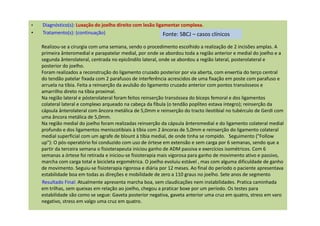 • Diagnóstico(s): Luxação do joelho direito com lesão ligamentar complexa.
• Tratamento(s): (continuação)
Realizou-se a cirurgia com uma semana, sendo o procedimento escolhido a realização de 2 incisões amplas. A
primeira ânteromedial e parapatelar medial, por onde se abordou toda a região anterior e medial do joelho e a
segunda ânterolateral, centrada no epicôndilo lateral, onde se abordou a região lateral, posterolateral e
posterior do joelho.
Foram realizados a reconstrução do ligamento cruzado posterior por via aberta, com enxertia do terço central
do tendão patelar fixada com 2 parafusos de interferência acrescidos de uma fixação em poste com parafuso e
arruela na tíbia. Feita a reinserção da avulsão do ligamento cruzado anterior com pontos transósseos e
amarrilho direto na tíbia proximal.
Na região lateral e pósterolateral foram feitos reinserção transóssea do bíceps femoral e dos ligamentos
colateral lateral e complexo arqueado na cabeça da fíbula (o tendão poplíteo estava íntegro); reinserção da
cápsula ânterolateral com âncora metálica de 5,0mm e reinserção do tracto ileotibial no tubérculo de Gerdi com
uma âncora metálica de 5,0mm.
Na região medial do joelho foram realizadas reinserção da cápsula ânteromedial e do ligamento colateral medial
profundo e dos ligamentos meniscotibiais à tíbia com 2 âncoras de 5,0mm e reinserção do ligamento colateral
medial superficial com um agrafe de blount à tíbia medial, de onde tinha se rompido. Seguimento ("Follow
up"): O pós-operatório foi conduzido com uso de órtese em extensão e sem carga por 6 semanas, sendo que a
partir da terceira semana o fisioterapeuta iniciou ganho de ADM passiva e exercícios isométricos. Com 6
semanas a órtese foi retirada e iniciou-se fisioterapia mais vigorosa para ganho de movimento ativo e passivo,
marcha com carga total e bicicleta ergométrica. O joelho evoluiu estável , mas com alguma dificuldade de ganho
de movimento. Seguiu-se fisioterapia rigorosa e diária por 12 meses. Ao final do período o paciente apresentava
estabilidade boa em todas as direções e mobilidade de zero a 110 graus no joelho. Sete anos de segmento
Resultado Final: Atualmente apresenta marcha boa, sem claudicações nem instabilidades. Pratica caminhada
em trilhas, sem queixas em relação ao joelho, chegou a praticar boxe por um período. Os testes para
estabilidade são como se segue: Gaveta posterior negativa, gaveta anterior uma cruz em quatro, stress em varo
negativo, stress em valgo uma cruz em quatro.
Fonte: SBCJ – casos clínicos
 