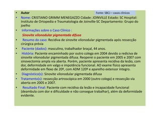 • Autor
• Nome: CRISTIANO GRIMM MENEGAZZO Cidade: JOINVILLE Estado: SC Hospital:
Instituto de Ortopedia e Traumatologia de Joinville-SC Departamento: Grupo do
joelho
• Informações sobre o Caso Clínico :
Sinovite vilonodular pigmentada difusa
• Resumo do caso: Recidiva de sinovite vilonodular pigmentada após ressecção
cirúrgica prévia
• Paciente (dados): masculino, trabalhador braçal, 44 anos.
• História: Paciente encaminhado por outro colega em 2004 devido a rediciva de
sinovite vilonodular pigmentada difusa. Reoperei o paciente em 2005 e 2007 com
sinovectomia ampla via aberta. Porém, paciente apresenta recidiva da lesão, com
dor, deformidade em valgo e impotência funcional. AO exame físico apresenta
deformidade em flexo de 20º, com ADM 120º e aparelho extensor íntegro.
• Diagnóstico(s): Sinovite vilonodular pigmentada difusa
• Tratamento(s): ressecção artroscópica em 2000 (outro colega) e ressecção via
aberta em 2005 e 2007.
• Resultado Final: Paciente com recidiva da lesão e incapacidade funcional
(deambula com dor e dificuldade e não consegue trabalhar), além da deformidade
evidente.
Fonte: SBCJ – casos clínicos
 