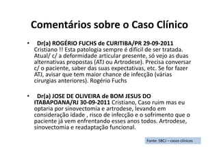 Comentários sobre o Caso Clínico
• Dr(a) ROGÉRIO FUCHS de CURITIBA/PR 29-09-2011
Cristiano !! Esta patologia sempre é difícil de ser tratada.
Atual/ c/ a deformidade articular presente, só vejo as duas
alternativas propostas (ATJ ou Artrodese). Precisa conversar
c/ o paciente, saber das suas expectativas, etc. Se for fazer
ATJ, avisar que tem maior chance de infecção (várias
cirurgias anteriores). Rogério Fuchs
• Dr(a) JOSE DE OLIVEIRA de BOM JESUS DO
ITABAPOANA/RJ 30-09-2011 Cristiano, Caso ruim mas eu
optaria por sinovectomia e artrodese, levando em
consideração idade , risco de infecção e o sofrimento que o
paciente já vem enfrentando esses anos todos. Artrodese,
sinovectomia e readaptação funcional.
Fonte: SBCJ – casos clínicos
 