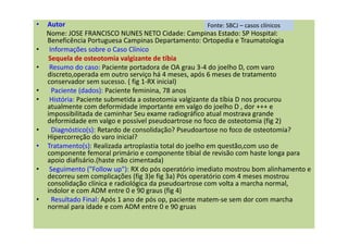 • Autor
Nome: JOSE FRANCISCO NUNES NETO Cidade: Campinas Estado: SP Hospital:
Beneficência Portuguesa Campinas Departamento: Ortopedia e Traumatologia
• Informações sobre o Caso Clínico
Sequela de osteotomia valgizante de tíbia
• Resumo do caso: Paciente portadora de OA grau 3-4 do joelho D, com varo
discreto,operada em outro serviço há 4 meses, após 6 meses de tratamento
conservador sem sucesso. ( fig 1-RX inicial)
• Paciente (dados): Paciente feminina, 78 anos
• História: Paciente submetida a osteotomia valgizante da tíbia D nos procurou
atualmente com deformidade importante em valgo do joelho D , dor +++ e
impossibilitada de caminhar Seu exame radiográfico atual mostrava grande
deformidade em valgo e possível pseudoartrose no foco de osteotomia (fig 2)
• Diagnóstico(s): Retardo de consolidação? Pseudoartose no foco de osteotomia?
Hipercorreção do varo inicial?
• Tratamento(s): Realizada artroplastia total do joelho em questão,com uso de
componente femoral primário e componente tibial de revisão com haste longa para
apoio diafisário.(haste não cimentada)
• Seguimento ("Follow up"): RX do pós operatório imediato mostrou bom alinhamento e
decorreu sem complicações (fig 3)e fig 3a) Pós operatório com 4 meses mostrou
consolidação clínica e radiológica da pseudoartrose com volta a marcha normal,
indolor e com ADM entre 0 e 90 graus (fig 4)
• Resultado Final: Após 1 ano de pós op, paciente matem-se sem dor com marcha
normal para idade e com ADM entre 0 e 90 gruas
Fonte: SBCJ – casos clínicos
 
