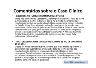 Comentários sobre o Caso Clínico
• Dr(a) ROGÉRIO FUCHS de CURITIBA/PR 26-07-2011
Idade não contraindica Osteotomia, porém penso que nesta faixa de idade
a Artroplastia é melhor indicação, pois o PO é muito mais tranquilo e
resultado definitivo para esta faixa de idade. Atualmente com os métodos
de fixação disponíveis, não vejo indicação para banda de tensão, nem
mesmo em pacientes mais jovens com boa qualidade óssea. A reversão da
Osteotomia neste caso, penso que só poderia ser feita para Artroplastia.
Outras tentativas seriam "desastrosas" novamente. A Artroplastia mista
(implantes primários e revisões),são excelentes nestes casos. Bela
indicação e belo resultado.
• Dr(a) GLAUCUS CAJATY DOS SANTOS MARTINS de RIO DE JANEIRO/RJ
26-07-2011
O caso foi muito bem conduzido.Acredito que inicialmente a paciente já
deveria ter sido submetida à artroplastia total de joelho devido aos
resultados mais confiáveis em populações mais idosas em com
osteopenia.Também não teria optado por reversão da osteotomia devido
ao pequeno estoque ósseo e a má qualidade óssea do fragmento tibial
proximal.A indicação do uso de componente tibial com haste longa foi
perfeita para este caso em particular.
Fonte: SBCJ – casos clínicos
 