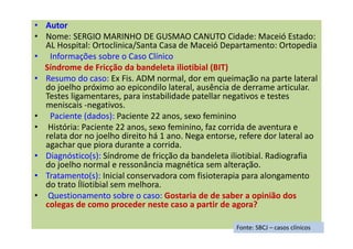 • Autor
• Nome: SERGIO MARINHO DE GUSMAO CANUTO Cidade: Maceió Estado:
AL Hospital: Ortoclinica/Santa Casa de Maceió Departamento: Ortopedia
• Informações sobre o Caso Clínico
Síndrome de Fricção da bandeleta iliotibial (BIT)
• Resumo do caso: Ex Fis. ADM normal, dor em queimação na parte lateral
do joelho próximo ao epicondilo lateral, ausência de derrame articular.
Testes ligamentares, para instabilidade patellar negativos e testes
meniscais -negativos.
• Paciente (dados): Paciente 22 anos, sexo feminino
• História: Paciente 22 anos, sexo feminino, faz corrida de aventura e
relata dor no joelho direito há 1 ano. Nega entorse, refere dor lateral ao
agachar que piora durante a corrida.
• Diagnóstico(s): Síndrome de fricção da bandeleta iliotibial. Radiografia
do joelho normal e ressonância magnética sem alteração.
• Tratamento(s): Inicial conservadora com fisioterapia para alongamento
do trato Íliotibial sem melhora.
• Questionamento sobre o caso: Gostaria de de saber a opinião dos
colegas de como proceder neste caso a partir de agora?
Fonte: SBCJ – casos clínicos
 