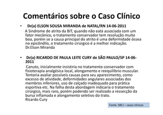 Comentários sobre o Caso Clínico
• Dr(a) ELSON SOUSA MIRANDA de NATAL/RN 14-06-2011
A Sindrome de atrito da BIT, quando não eatá associada com um
fator mecânico, o tratamento conservador tem resolução muito
boa, porém se a causa principal do atrito é uma deformidade óssea
no epicôndilo, o tratamento cirúrgico é a melhor indicação.
Dr.Elson Miranda
• Dr(a) RICARDO DE PAULA LEITE CURY de SÃO PAULO/SP 14-06-
2011
Canuto, inicialmente insistiria no tratamento conservador com
fisioterapia analgésica local, alongamento e reequilíbrio muscular.
Tentaria avaliar possíveis causas para seu aparecimento, como
excesso de atividade, deformidades angulares associadas dos
membros inferiores, uso de calçado inadequado para prática
esportiva etc. Na falha desta abordagem indicaria o tratamento
cirúrgico, mais raro, porém podendo ser realizado a ressecção da
bursa inflamada e alongamento seletivo do trato.
Ricardo Cury
Fonte: SBCJ – casos clínicos
 