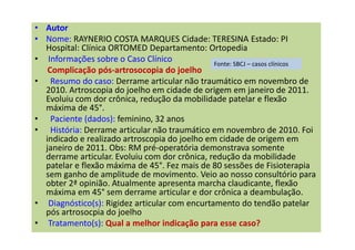• Autor
• Nome: RAYNERIO COSTA MARQUES Cidade: TERESINA Estado: PI
Hospital: Clínica ORTOMED Departamento: Ortopedia
• Informações sobre o Caso Clínico
Complicação pós-artrosocopia do joelho
• Resumo do caso: Derrame articular não traumático em novembro de
2010. Artroscopia do joelho em cidade de origem em janeiro de 2011.
Evoluiu com dor crônica, redução da mobilidade patelar e flexão
máxima de 45°.
• Paciente (dados): feminino, 32 anos
• História: Derrame articular não traumático em novembro de 2010. Foi
indicado e realizado artroscopia do joelho em cidade de origem em
janeiro de 2011. Obs: RM pré-operatória demonstrava somente
derrame articular. Evoluiu com dor crônica, redução da mobilidade
patelar e flexão máxima de 45°. Fez mais de 80 sessões de Fisioterapia
sem ganho de amplitude de movimento. Veio ao nosso consultório para
obter 2ª opinião. Atualmente apresenta marcha claudicante, flexão
máxima em 45° sem derrame articular e dor crônica a deambulação.
• Diagnóstico(s): Rigidez articular com encurtamento do tendão patelar
pós artrosocpia do joelho
• Tratamento(s): Qual a melhor indicação para esse caso?
Fonte: SBCJ – casos clínicos
 