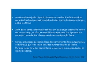• A articulação do joelho é particularmente suscetível à lesão traumática
por estar localizada nas extremidades de dois braços de alavancas longos,
a tíbia e o fêmur.
• Além disso, como a articulação conecta um osso longo “assentado” sobre
outro osso longo, sua força e estabilidade dependem dos ligamentos e
músculos circundantes, não apenas de sua configuração óssea.
• Como a articulação do joelho depende enormemente de seus ligamentos,
é imperativo que eles sejam testados durante o exame do joelho.
Por essa razão, os testes ligamentares sempre devem ser pesquisados no
exame do joelho.
Fonte: Magee, D J; Orthopedic Physical Assessment , 4th Ed., Elseiver- 2002
 