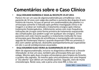Comentários sobre o Caso Clínico
• Dr(a) ODILMAR BARBOSA E SILVA de RECIFE/PE 25-07-2011
Parece-me ser um caso de algoneurodistrofia pos artrofibrose. Uma
paciente de 32 anos com valgo dos joelhos e aumento dos ângulos Q sem
história de trauma, há que se pensar em condromalácia das patelas e a
artroscopia somente é indicada após perfeita investigação clínica e de
imagem e só deve ser instituido o tratamento cirúrgico após intenso
tratamento fisioterapêutico. Infelizmente vemos com mais frequência
indicações de cirurgia como forma primária de tratamento esquecendo
das complicações que podem surgir em qualquer ato cirúrgico. Já tive
pacientes com este mesmo quadro e o tratamento instituido foi nova
artroscopia para liberação da artrofibrose e manipulação sob narcose,
seguido de fisioterapia intensa ( quando disponivel CPM nos primeiros 3
dias com cateter peridural). Aconselho acompanhamento por especialista
em dor e uso de antidepressivos associados.
• Dr(a) EDUARDO ELIAS VIEIRA de GUARAPARI/ES 25-07-2011
Além de algoneurodistrofia, incluiria no diagnóstico diferencial a Sinovite
Vilonodular. Já tive um caso, também pós-artroscopia feita por outro
colega. Mesmo após duas cirurgias artroscópicas para limpeza da Sinovite,
o quadro não regrediu. Só mesmo após uma artrotomia com uma limpeza
à "céu aberto" que obtive um resultado positivo. Seguido, claro de muita
cinesioterapia. Neste caso, vale a pena uma nova RM, à meu ver.
Fonte: SBCJ – casos clínicos
 