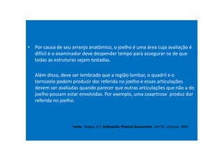 • Por causa de seu arranjo anatômico, o joelho é uma área cuja avaliação é
difícil e o examinador deve despender tempo para assegurar-se de que
todas as estruturas sejam testadas.
Além disso, deve ser lembrado que a região lombar, o quadril e o
tornozelo podem produzir dor referida no joelho e essas articulações
devem ser avaliadas quando parecer que outras articulações que não a do
joelho possam estar envolvidas. Por exemplo, uma coxartrose produz dor
referida no joelho.
Fonte: Magee, D J; Orthopedic Physical Assessment , 4th Ed., Elseiver- 2002
 