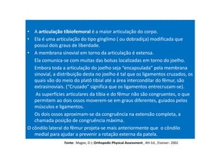 • A articulação tibiofemoral é a maior articulação do corpo.
• Ela é uma articulação do tipo gínglimo ( ou dobradiça) modificada que
possui dois graus de liberdade.
• A membrana sinovial em torno da articulação é extensa.
Ela comunica-se com muitas das bolsas localizadas em torno do joelho.
Embora toda a articulação do joelho seja “encapsulada” pela membrana
sinovial, a distribuição desta no joelho é tal que os ligamentos cruzados, os
quais vão do meio do platô tibial até a área intercondilar do fêmur, são
extrasinoviais. (“Cruzado” significa que os ligamentos entrecruzam-se).
As superfícies articulares da tíbia e do fêmur não são congruentes, o que
permitem ao dois ossos moverem-se em graus diferentes, guiados pelos
músculos e ligamentos.
Os dois ossos aproximam-se da congruência na extensão completa, a
chamada posição de congruência máxima.
O côndilo lateral do fêmur projeta-se mais anteriormente que o côndilo
medial para ajudar a prevenir a rotação externa da patela.
Fonte: Magee, D J; Orthopedic Physical Assessment , 4th Ed., Elseiver- 2002
 