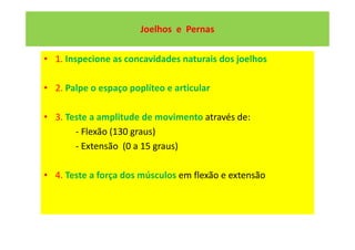 Joelhos e Pernas
• 1. Inspecione as concavidades naturais dos joelhos
• 2. Palpe o espaço poplíteo e articular
• 3. Teste a amplitude de movimento através de:
- Flexão (130 graus)
- Extensão (0 a 15 graus)
• 4. Teste a força dos músculos em flexão e extensão
 