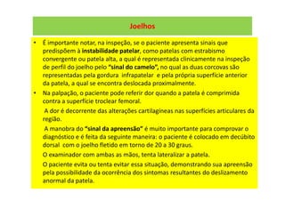 Joelhos
• É importante notar, na inspeção, se o paciente apresenta sinais que
predispõem à instabilidade patelar, como patelas com estrabismo
convergente ou patela alta, a qual é representada clinicamente na inspeção
de perfil do joelho pelo “sinal do camelo”, no qual as duas corcovas são
representadas pela gordura infrapatelar e pela própria superfície anterior
da patela, a qual se encontra deslocada proximalmente.
• Na palpação, o paciente pode referir dor quando a patela é comprimida
contra a superfície troclear femoral.
A dor é decorrente das alterações cartilagíneas nas superfícies articulares da
região.
A manobra do “sinal da apreensão” é muito importante para comprovar o
diagnóstico e é feita da seguinte maneira: o paciente é colocado em decúbito
dorsal com o joelho fletido em torno de 20 a 30 graus.
O examinador com ambas as mãos, tenta lateralizar a patela.
O paciente evita ou tenta evitar essa situação, demonstrando sua apreensão
pela possibilidade da ocorrência dos sintomas resultantes do deslizamento
anormal da patela.
 