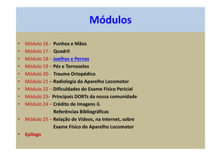 • Módulo 16 - Punhos e Mãos
• Módulo 17 - Quadril
• Módulo 18 – Joelhos e Pernas
• Módulo 19 – Pés e Tornozelos
• Módulo 20 - Trauma Ortopédico
• Módulo 21 – Radiologia do Aparelho Locomotor
• Módulo 22 – Dificuldades do Exame Físico Pericial
• Módulo 23- Principais DORTs da nossa comunidade
• Módulo 24 – Crédito de Imagens &
Referências Bibliográficas
• Módulo 25 – Relação de Vídeos, na Internet, sobre
Exame Físico do Aparelho Locomotor
• Epílogo
Módulos
 