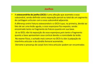 Joelhos
• A osteocondrite do joelho (OCD) é uma afecção que acomete o osso
subcondral, sendo definida como separação parcial ou total de um segmento
de cartilagem articular com o osso subcondral adjacente.
A diferença entre fratura osteocondral e a OCD é que, na primeira, devido ao
fato de ser uma lesão aguda, o osso esponjoso fica exposto, sendo
encontrado tanto no fragmento da fratura quanto em sua base.
Já na OCD, não há exposição do osso esponjoso,pois tanto o fragmento
quanto a base apresentam osso cortical devido a cronicidade da lesão.
No exame físico, o achado mais comum na OCD é a dor à palpação da
interlinha articular e do côndilo femoral acometido.
Derrame e presença de corpó livre intra-articular podem ser encontrados
 