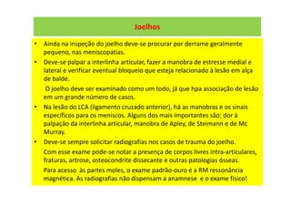 Joelhos
• Ainda na inspeção do joelho deve-se procurar por derrame geralmente
pequeno, nas meniscopatias.
• Deve-se palpar a interlinha articular, fazer a manobra de estresse medial e
lateral e verificar eventual bloqueio que esteja relacionado à lesão em alça
de balde.
O joelho deve ser examinado como um todo, já que hpa associação de lesão
em um grande número de casos.
• Na lesão do LCA (ligamento cruzado anterior), há as manobras e os sinais
específicos para os meniscos. Alguns dos mais importantes são: dor à
palpação da interlinha articular, manobra de Apley, de Steimann e de Mc
Murray.
• Deve-se sempre solicitar radiografias nos casos de trauma do joelho.
Com esse exame pode-se notar a presença de corpos livres intra-articulares,
fraturas, artrose, osteocondrite dissecante e outras patologias ósseas.
Para acesso às partes moles, o exame padrão-ouro é a RM ressonância
magnética. As radiografias não dispensam a anamnese e o exame físico!
 
