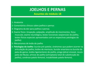 1- Anatomia
2- Comentários clínicos sobre joelhos e pernas
3- Diagrama da dor para joelhos e pernas
4- Exame físico: (inspeção, palpação, amplitude de movimentos, força
muscular, exame neurológico, testes funcionais seqüenciais do joelho,
testes físicos especiais apresentados com as respectivas patologias do
joelho)
5- Mecanismos de lesão do joelho
6- Patologias do Joelho: bursite pré-patelar, síndromes que podem ocorrer na
articulação do joelho, lesões de meniscos, bursite anseriana ou bursite da
pata-de-ganso, lesões ligamentares do joelho, prega (plica) sinovial, neuro-
patia do fibular, artrose de joelho (artroplastia total de substituição do
joelho), condrose patelo-femoral, instabilidade patelo-femoral,
JOELHOS E PERNAS
Assuntos do módulo 18
 