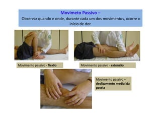 Movimeto Passivo –
Observar quando e onde, durante cada um dos movimentos, ocorre o
início de dor.
Movimento passivo - flexão Movimento passivo - extensão
Movimento passivo –
deslizamento medial da
patela
 