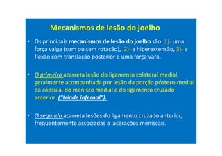 • Os principais mecanismos de lesão do joelho são: 1)- uma
força valga (com ou sem rotação), 2)- a hiperextensão, 3)- a
flexão com translação posterior e uma força vara.
• O primeiro acarreta lesão do ligamento colateral medial,
geralmente acompanhada por lesão da porção póstero-medial
da cápsula, do menisco medial e do ligamento cruzado
anterior (“tríade infernal”).
• O segundo acarreta lesões do ligamento cruzado anterior,
frequentemente associadas a lacerações meniscais.
Mecanismos de lesão do joelho
 