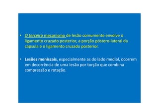 • O terceiro mecanismo de lesão comumente envolve o
ligamento cruzado posterior, a porção póstero-lateral da
cápsula e o ligamento cruzado posterior.
• Lesões meniscais, especialmente as do lado medial, ocorrem
em decorrência de uma lesão por torção que combina
compressão e rotação.
 