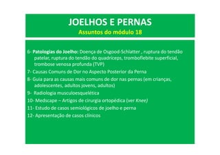6- Patologias do Joelho: Doença de Osgood-Schlatter , ruptura do tendão
patelar, ruptura do tendão do quadríceps, tromboflebite superficial,
trombose venosa profunda (TVP)
7- Causas Comuns de Dor no Aspecto Posterior da Perna
8- Guia para as causas mais comuns de dor nas pernas (em crianças,
adolescentes, adultos jovens, adultos)
9- Radiologia musculoesquelética
10- Medscape – Artigos de cirurgia ortopédica (ver Knee)
11- Estudo de casos semiológicos de joelho e perna
12- Apresentação de casos clínicos
JOELHOS E PERNAS
Assuntos do módulo 18
 