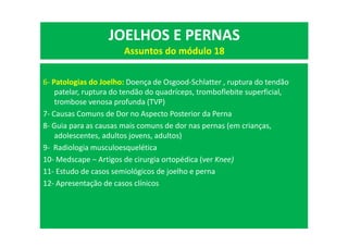 6- Patologias do Joelho: Doença de Osgood-Schlatter , ruptura do tendão
patelar, ruptura do tendão do quadríceps, tromboflebite superficial,
trombose venosa profunda (TVP)
7- Causas Comuns de Dor no Aspecto Posterior da Perna
8- Guia para as causas mais comuns de dor nas pernas (em crianças,
adolescentes, adultos jovens, adultos)
9- Radiologia musculoesquelética
10- Medscape – Artigos de cirurgia ortopédica (ver Knee)
11- Estudo de casos semiológicos de joelho e perna
12- Apresentação de casos clínicos
JOELHOS E PERNAS
Assuntos do módulo 18
 
