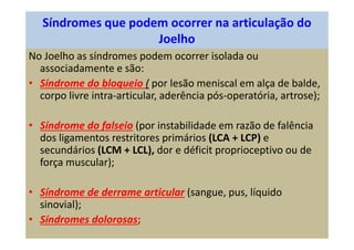 Síndromes que podem ocorrer na articulação do
Joelho
No Joelho as síndromes podem ocorrer isolada ou
associadamente e são:
• Síndrome do bloqueio ( por lesão meniscal em alça de balde,
corpo livre intra-articular, aderência pós-operatória, artrose);
• Síndrome do falseio (por instabilidade em razão de falência
dos ligamentos restritores primários (LCA + LCP) e
secundários (LCM + LCL), dor e déficit proprioceptivo ou de
força muscular);
• Síndrome de derrame articular (sangue, pus, líquido
sinovial);
• Síndromes dolorosas;
 
