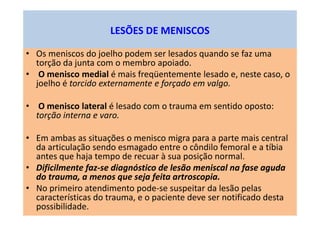 LESÕES DE MENISCOS
• Os meniscos do joelho podem ser lesados quando se faz uma
torção da junta com o membro apoiado.
• O menisco medial é mais freqüentemente lesado e, neste caso, o
joelho é torcido externamente e forçado em valgo.
• O menisco lateral é lesado com o trauma em sentido oposto:
torção interna e varo.
• Em ambas as situações o menisco migra para a parte mais central
da articulação sendo esmagado entre o côndilo femoral e a tíbia
antes que haja tempo de recuar à sua posição normal.
• Dificilmente faz-se diagnóstico de lesão meniscal na fase aguda
do trauma, a menos que seja feita artroscopia.
• No primeiro atendimento pode-se suspeitar da lesão pelas
características do trauma, e o paciente deve ser notificado desta
possibilidade.
 
