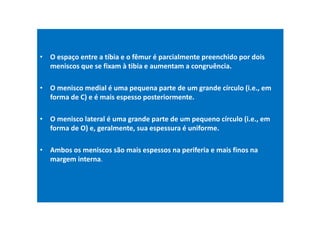 • O espaço entre a tíbia e o fêmur é parcialmente preenchido por dois
meniscos que se fixam à tibia e aumentam a congruência.
• O menisco medial é uma pequena parte de um grande círculo (i.e., em
forma de C) e é mais espesso posteriormente.
• O menisco lateral é uma grande parte de um pequeno círculo (i.e., em
forma de O) e, geralmente, sua espessura é uniforme.
• Ambos os meniscos são mais espessos na periferia e mais finos na
margem interna.
 
