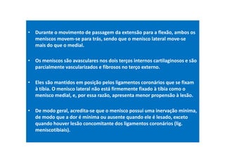 • Durante o movimento de passagem da extensão para a flexão, ambos os
meniscos movem-se para trás, sendo que o menisco lateral move-se
mais do que o medial.
• Os meniscos são avasculares nos dois terços internos cartilaginosos e são
parcialmente vascularizados e fibrosos no terço externo.
• Eles são mantidos em posição pelos ligamentos coronários que se fixam
à tíbia. O menisco lateral não está firmemente fixado à tíbia como o
menisco medial, e, por essa razão, apresenta menor propensão à lesão.
• De modo geral, acredita-se que o menisco possui uma inervação mínima,
de modo que a dor é mínima ou ausente quando ele é lesado, exceto
quando houver lesão concomitante dos ligamentos coronários (lig.
meniscotibiais).
 