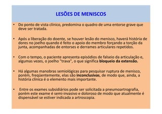 LESÕES DE MENISCOS
• Do ponto de vista clínico, predomina o quadro de uma entorse grave que
deve ser tratada.
• Após a liberação do doente, se houver lesão do menisco, haverá história de
dores no joelho quando é feito o apoio do membro forçando a torção da
junta, acompanhadas de entorses e derrames articulares repetidos.
• Com o tempo, o paciente apresenta episódios de falseio da articulação e,
algumas vezes, o joelho "trava", o que significa bloqueio da extensão.
• Há algumas manobras semiológicas para pesquisar ruptura de menisco,
porém, freqüentemente, elas são inconclusivas, de modo que, ainda, a
história clínica é o elemento mais importante.
• Entre os exames subsidiários pode ser solicitada a pneumoartrografia,
porém este exame é semi-invasivo e doloroso de modo que atualmente é
dispensável se estiver indicada a artroscopia.
 