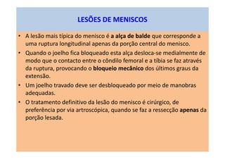 • A lesão mais típica do menisco é a alça de balde que corresponde a
uma ruptura longitudinal apenas da porção central do menisco.
• Quando o joelho fica bloqueado esta alça desloca-se medialmente de
modo que o contacto entre o côndilo femoral e a tíbia se faz através
da ruptura, provocando o bloqueio mecânico dos últimos graus da
extensão.
• Um joelho travado deve ser desbloqueado por meio de manobras
adequadas.
• O tratamento definitivo da lesão do menisco é cirúrgico, de
preferência por via artroscópica, quando se faz a ressecção apenas da
porção lesada.
LESÕES DE MENISCOS
 