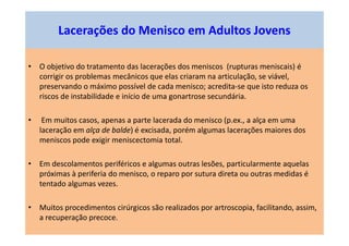 • O objetivo do tratamento das lacerações dos meniscos (rupturas meniscais) é
corrigir os problemas mecânicos que elas criaram na articulação, se viável,
preservando o máximo possível de cada menisco; acredita-se que isto reduza os
riscos de instabilidade e início de uma gonartrose secundária.
• Em muitos casos, apenas a parte lacerada do menisco (p.ex., a alça em uma
laceração em alça de balde) é excisada, porém algumas lacerações maiores dos
meniscos pode exigir meniscectomia total.
• Em descolamentos periféricos e algumas outras lesões, particularmente aquelas
próximas à periferia do menisco, o reparo por sutura direta ou outras medidas é
tentado algumas vezes.
• Muitos procedimentos cirúrgicos são realizados por artroscopia, facilitando, assim,
a recuperação precoce.
Lacerações do Menisco em Adultos Jovens
 